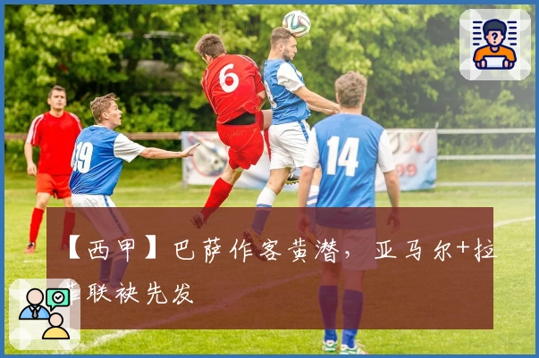 【西甲】巴萨作客黄潜，亚马尔+拉菲联袂先发