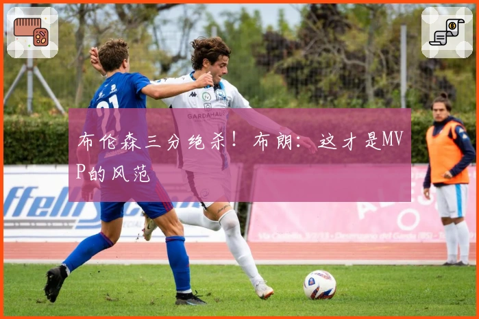 布伦森三分绝杀！布朗：这才是MVP的风范