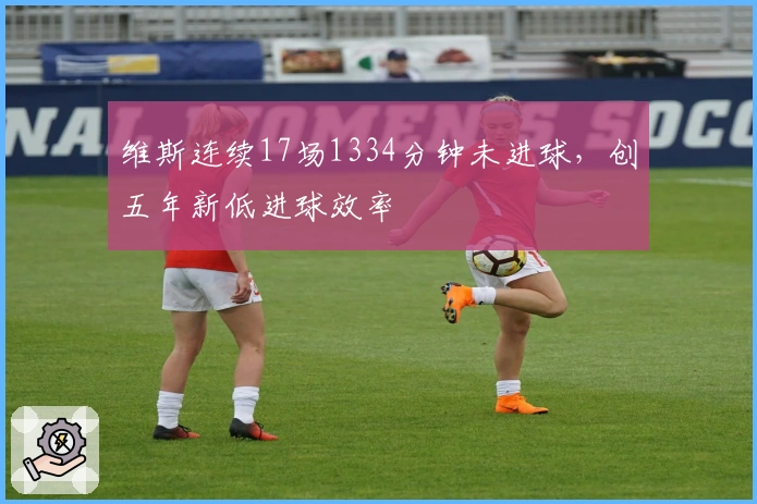 维斯连续17场1334分钟未进球，创五年新低进球效率