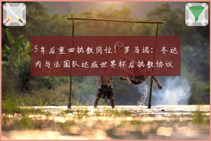 5年后重回执教岗位！罗马诺：齐达内与法国队达成世界杯后执教协议