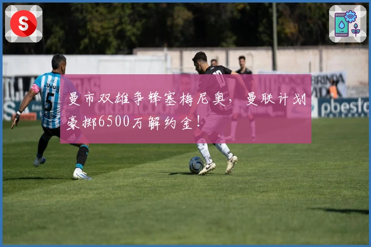 曼市双雄争锋塞梅尼奥，曼联计划豪掷6500万解约金！