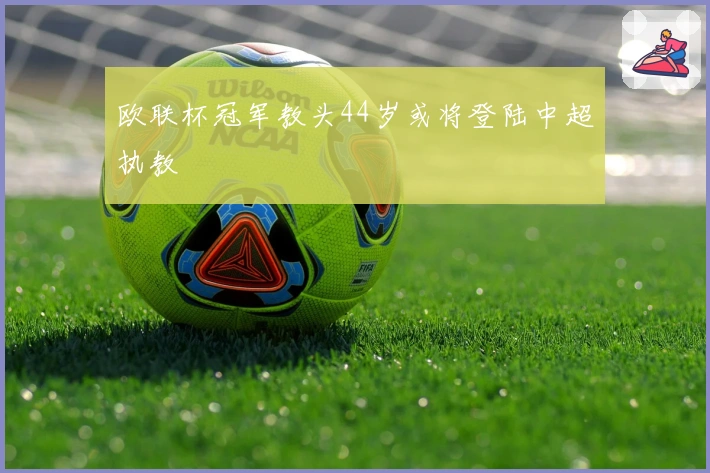 欧联杯冠军教头44岁或将登陆中超执教