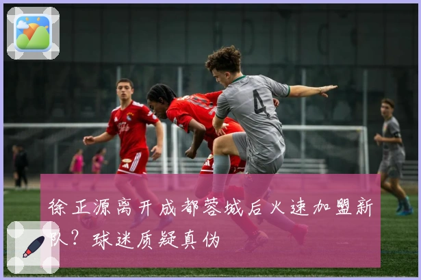 徐正源离开成都蓉城后火速加盟新队？球迷质疑真伪