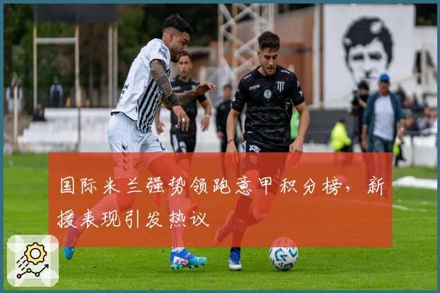 国际米兰强势领跑意甲积分榜,新援表现引发热议