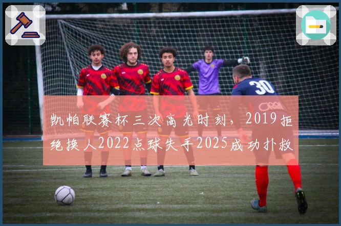 凯帕联赛杯三次高光时刻，2019拒绝换人2022点球失手2025成功扑救