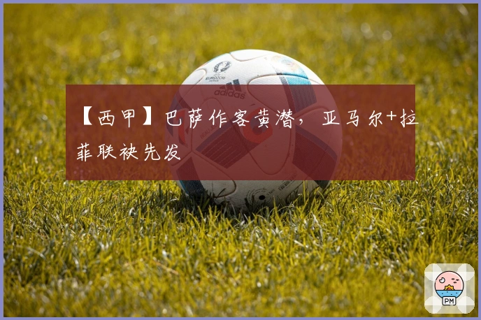 【西甲】巴萨作客黄潜，亚马尔+拉菲联袂先发