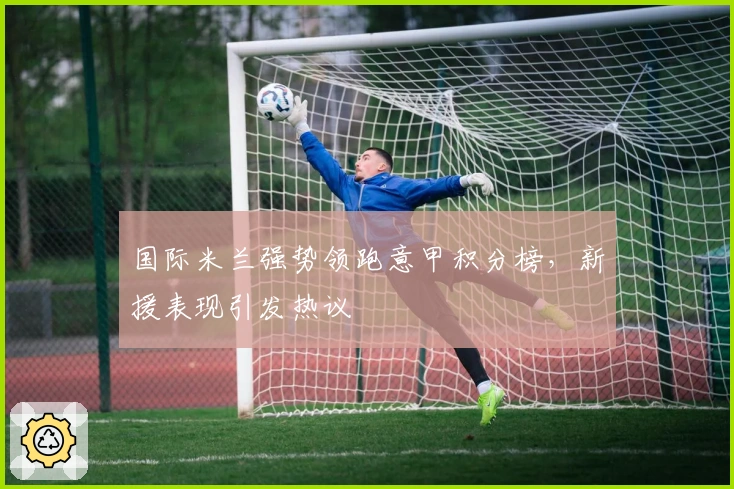 国际米兰强势领跑意甲积分榜，新援表现引发热议