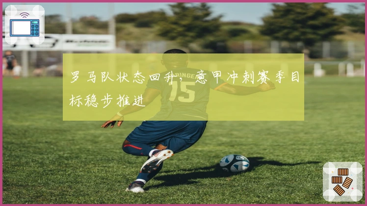 罗马队状态回升，意甲冲刺赛季目标稳步推进