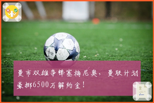 曼市双雄争锋塞梅尼奥，曼联计划豪掷6500万解约金！