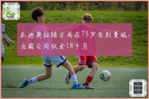 瓜迪奥拉暗示或在75岁告别曼城，当前合同仅余18个月